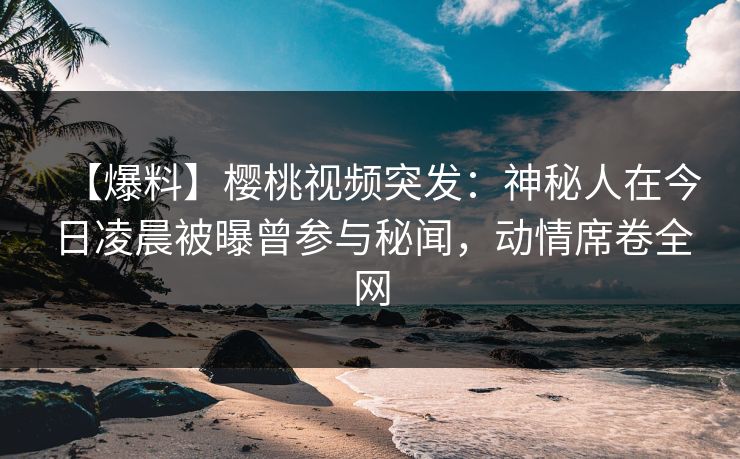 【爆料】樱桃视频突发：神秘人在今日凌晨被曝曾参与秘闻，动情席卷全网