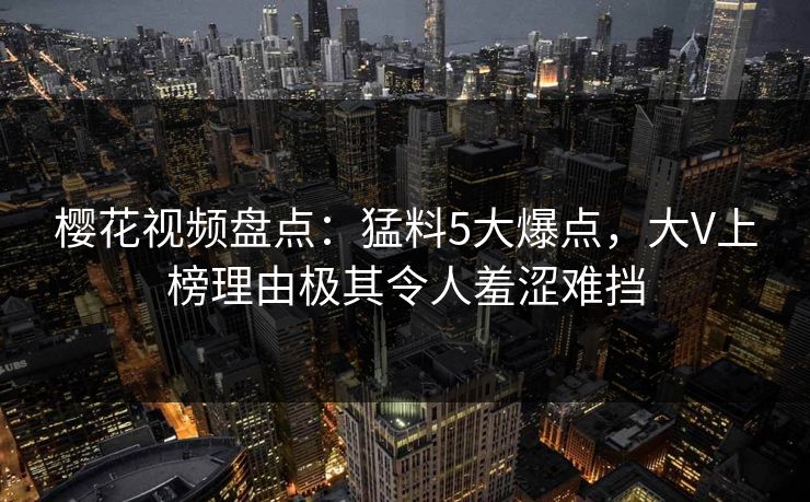 樱花视频盘点:猛料5大爆点,大V上榜理由极其令人羞涩难挡 樱花视频盘点:猛料5大爆点,大V上榜理由极其令人羞涩难挡