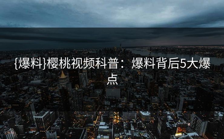 {爆料}樱桃视频科普：爆料背后5大爆点
