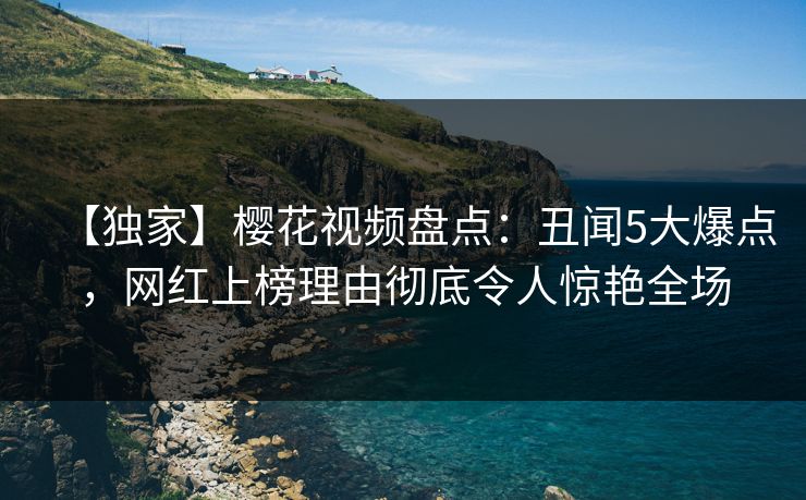 【独家】樱花视频盘点：丑闻5大爆点，网红上榜理由彻底令人惊艳全场
