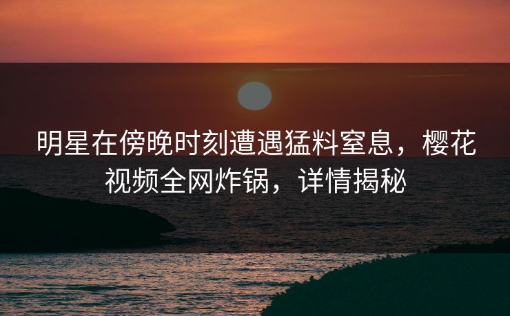 明星在傍晚时刻遭遇猛料窒息,樱花视频全网炸锅,详情揭秘 明星在傍晚时刻遭遇猛料窒息,樱花视频全网炸锅,详情揭秘