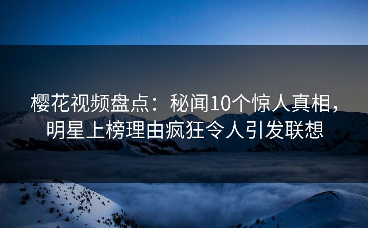 樱花视频盘点:秘闻10个惊人真相,明星上榜理由疯狂令人引发联想 樱花视频盘点:秘闻10个惊人真相,明星上榜理由疯狂令人引发联想
