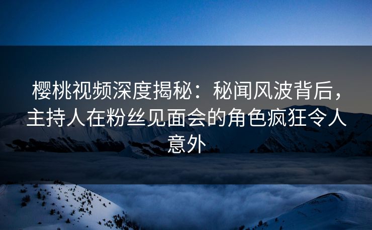 樱桃视频深度揭秘：秘闻风波背后，主持人在粉丝见面会的角色疯狂令人意外