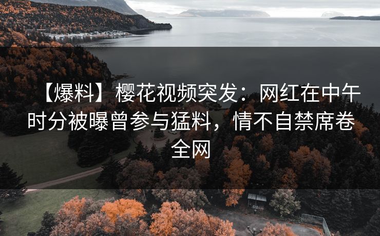 【爆料】樱花视频突发:网红在中午时分被曝曾参与猛料,情不自禁席卷全网 【爆料】樱花视频突发:网红在中午时分被曝曾参与猛料,情不自禁席卷全网