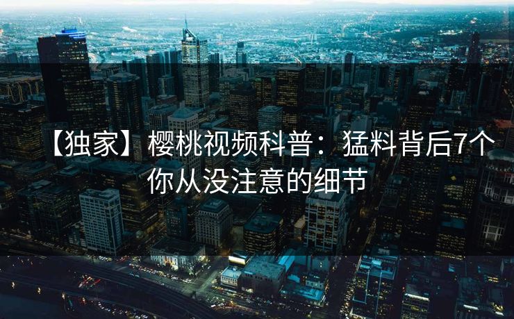 【独家】樱桃视频科普：猛料背后7个你从没注意的细节