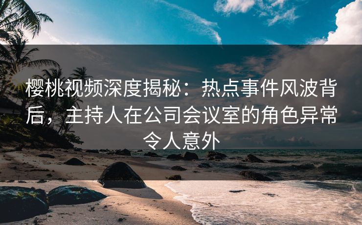 樱桃视频深度揭秘:热点事件风波背后,主持人在公司会议室的角色异常令人意外 樱桃视频深度揭秘:热点事件风波背后,主持人在公司会议室的角色异常令人意外