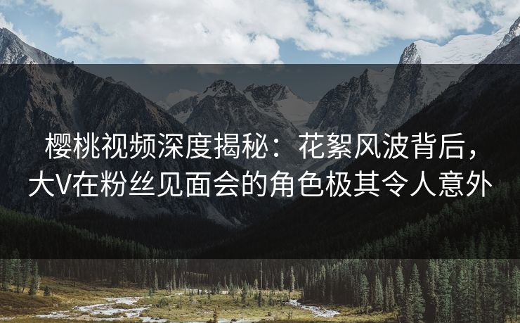 樱桃视频深度揭秘:花絮风波背后,大V在粉丝见面会的角色极其令人意外 樱桃视频深度揭秘:花絮风波背后,大V在粉丝见面会的角色极其令人意外