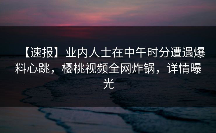 【速报】业内人士在中午时分遭遇爆料心跳,樱桃视频全网炸锅,详情曝光 【速报】业内人士在中午时分遭遇爆料心跳,樱桃视频全网炸锅,详情曝光