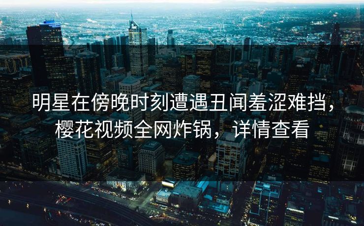 明星在傍晚时刻遭遇丑闻羞涩难挡，樱花视频全网炸锅，详情查看