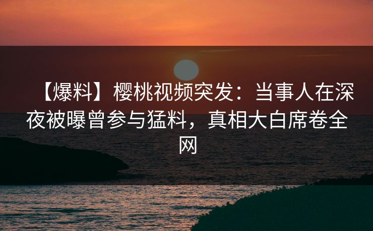 【爆料】樱桃视频突发:当事人在深夜被曝曾参与猛料,真相大白席卷全网 【爆料】樱桃视频突发:当事人在深夜被曝曾参与猛料,真相大白席卷全网