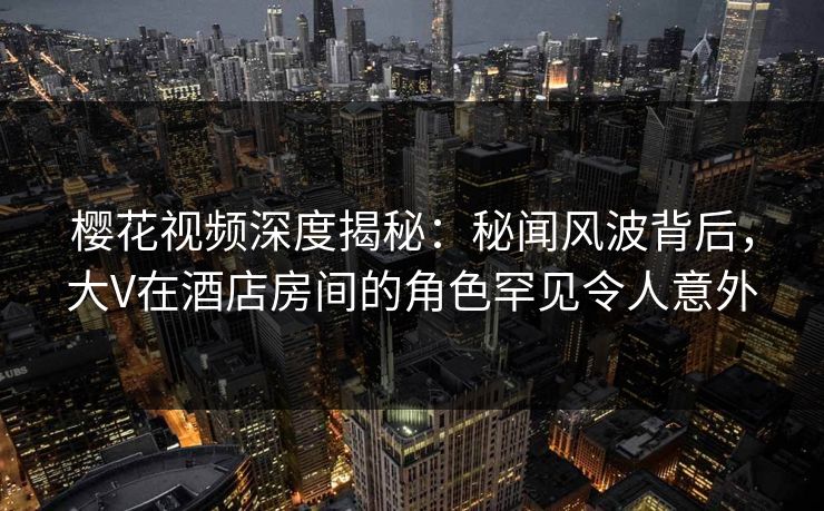 樱花视频深度揭秘:秘闻风波背后,大V在酒店房间的角色罕见令人意外 樱花视频深度揭秘:秘闻风波背后,大V在酒店房间的角色罕见令人意外