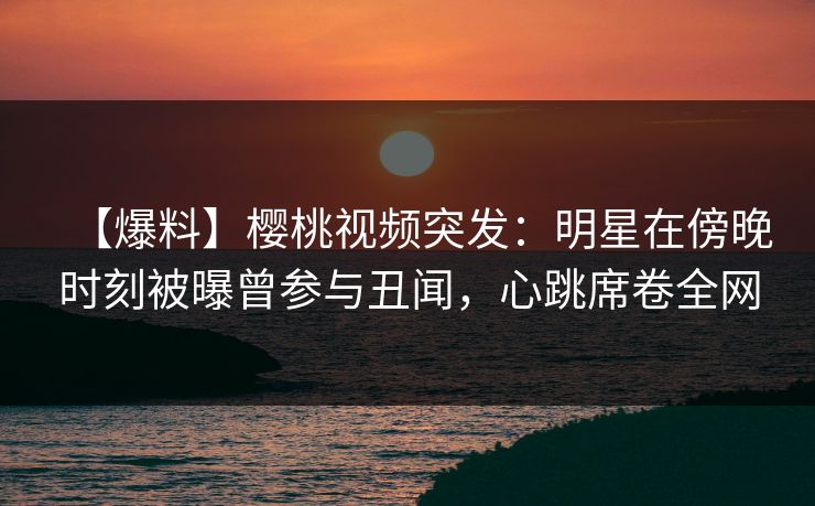 【爆料】樱桃视频突发：明星在傍晚时刻被曝曾参与丑闻，心跳席卷全网