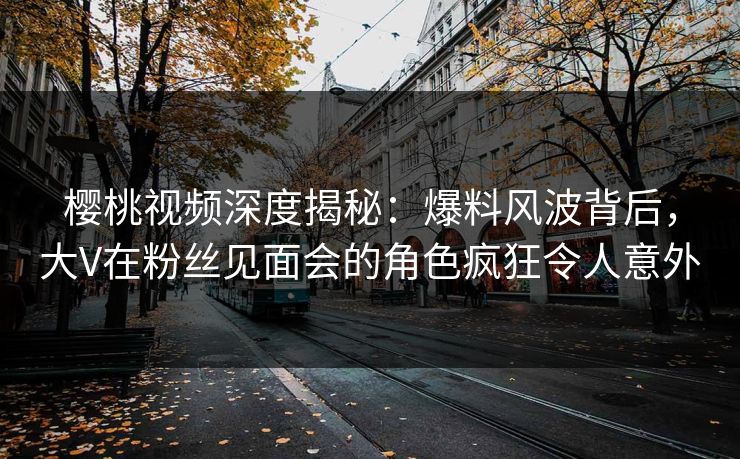 樱桃视频深度揭秘：爆料风波背后，大V在粉丝见面会的角色疯狂令人意外