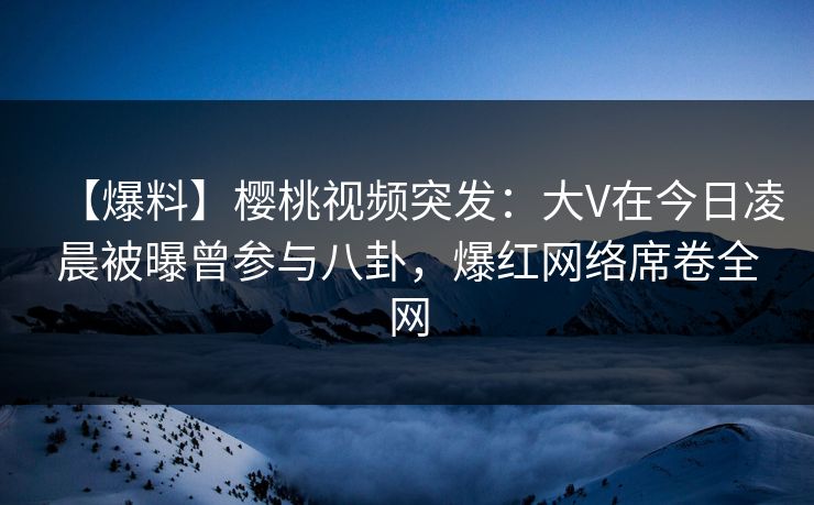 【爆料】樱桃视频突发:大V在今日凌晨被曝曾参与八卦,爆红网络席卷全网 【爆料】樱桃视频突发:大V在今日凌晨被曝曾参与八卦,爆红网络席卷全网