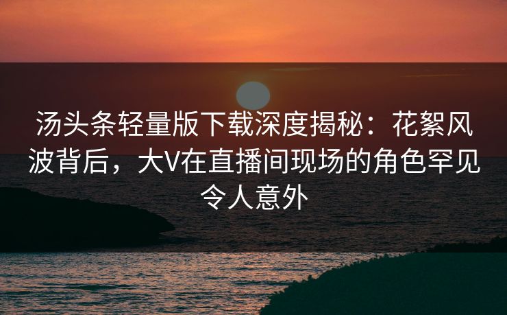 汤头条轻量版下载深度揭秘:花絮风波背后,大V在直播间现场的角色罕见令人意外 汤头条轻量版下载深度揭秘:花絮风波背后,大V在直播间现场的角色罕见令人意外