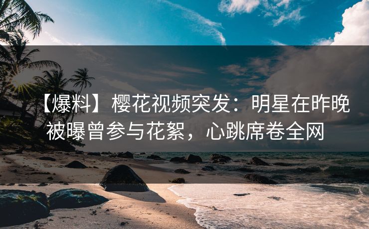 【爆料】樱花视频突发:明星在昨晚被曝曾参与花絮,心跳席卷全网 【爆料】樱花视频突发:明星在昨晚被曝曾参与花絮,心跳席卷全网