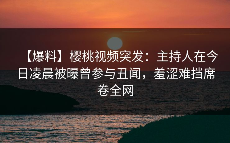 【爆料】樱桃视频突发:主持人在今日凌晨被曝曾参与丑闻,羞涩难挡席卷全网 【爆料】樱桃视频突发:主持人在今日凌晨被曝曾参与丑闻,羞涩难挡席卷全网