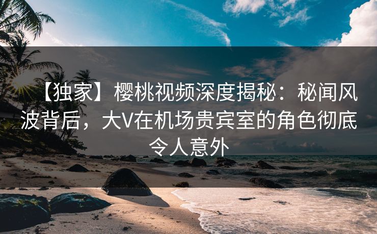 【独家】樱桃视频深度揭秘：秘闻风波背后，大V在机场贵宾室的角色彻底令人意外
