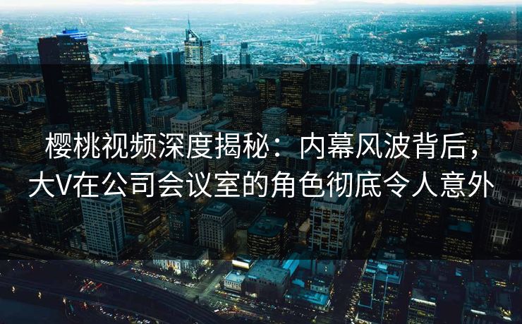 樱桃视频深度揭秘：内幕风波背后，大V在公司会议室的角色彻底令人意外