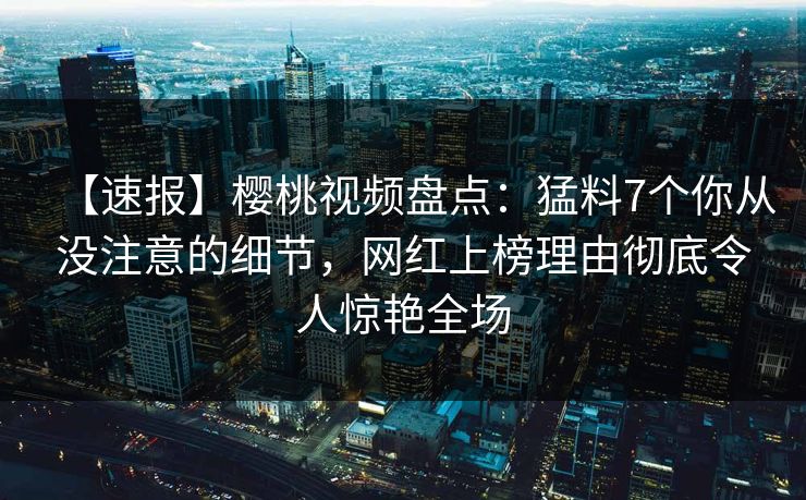 【速报】樱桃视频盘点:猛料7个你从没注意的细节,网红上榜理由彻底令人惊艳全场 【速报】樱桃视频盘点:猛料7个你从没注意的细节,网红上榜理由彻底令人惊艳全场