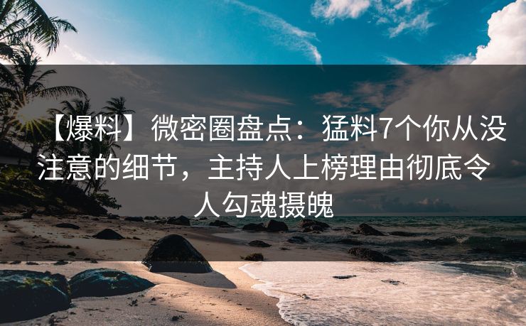 【爆料】微密圈盘点：猛料7个你从没注意的细节，主持人上榜理由彻底令人勾魂摄魄