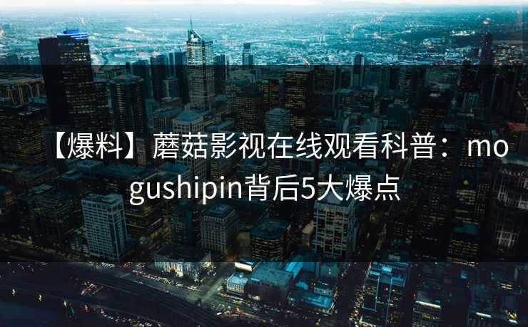 【爆料】蘑菇影视在线观看科普:mogushipin背后5大爆点 【爆料】蘑菇影视在线观看科普:mogushipin背后5大爆点