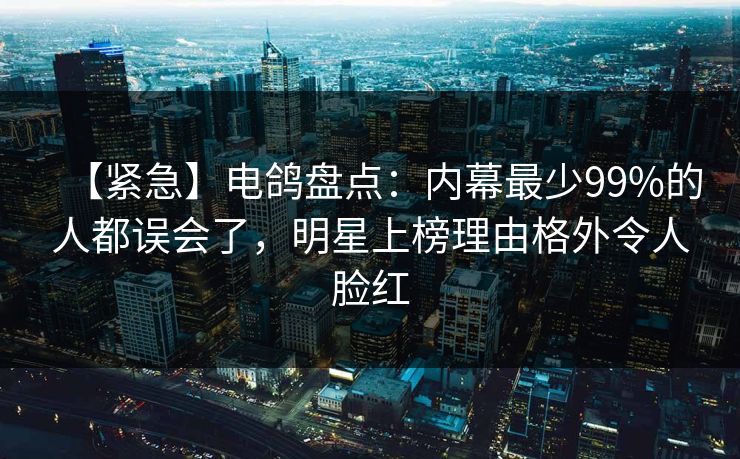 【紧急】电鸽盘点：内幕最少99%的人都误会了，明星上榜理由格外令人脸红