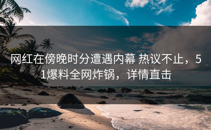 网红在傍晚时分遭遇内幕 热议不止，51爆料全网炸锅，详情直击