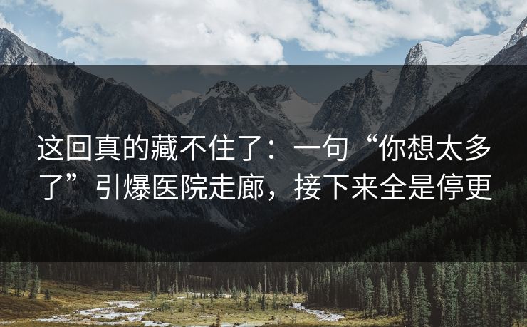 这回真的藏不住了：一句“你想太多了”引爆医院走廊，接下来全是停更