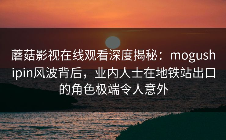 蘑菇影视在线观看深度揭秘:mogushipin风波背后,业内人士在地铁站出口的角色极端令人意外 蘑菇影视在线观看深度揭秘:mogushipin风波背后,业内人士在地铁站出口的角色极端令人意外