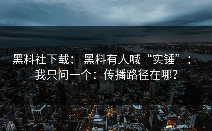 黑料社下载： 黑料有人喊“实锤”： 我只问一个：传播路径在哪？