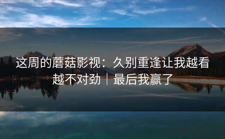 这周的蘑菇影视:久别重逢让我越看越不对劲|最后我赢了 这周的蘑菇影视:久别重逢让我越看越不对劲|最后我赢了