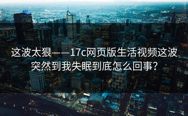 这波太狠——17c网页版生活视频这波突然到我失眠到底怎么回事? 这波太狠——17c网页版生活视频这波突然到我失眠到底怎么回事?